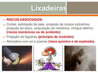 RISCOS ASSOCIADOS:
 Cortes, esfoliação de pele, projeção de corpos estranhos,
projeção do disco, amputação de membros, choque elétrico
(riscos mecânicos ou de acidente);
 Projeção de fagulhas (princípio de incêndio);
 Atmosfera com pó e poeiras (risco químico e de explosão).
 
