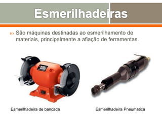  São máquinas destinadas ao esmerilhamento de
materiais, principalmente a afiação de ferramentas.
Esmerilhadeira de bancada Esmerilhadeira Pneumática
 
