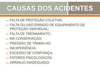  FALTA DE PROTEÇÃO COLETIVA;
 FALTA OU USO ERRADO DE EQUIPAMENTO DE
PROTEÇÃO INDIVIDUAL;
 FALTA DE TREINAMENTO;
 MÁ CONSERVAÇÃO;
 PRESSÃO DE TRABALHO;
 INEXPERIÊNCIA;
 EXCESSO DE CONFIANÇA;
 FATORES PSICOLÓGICOS;
 ARRANJO INADEQUADO.
 