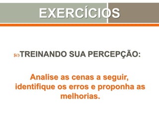 EXERCÍCIOS
TREINANDO SUA PERCEPÇÃO:
Analise as cenas a seguir,
identifique os erros e proponha as
melhorias.
 