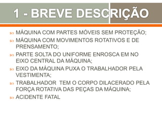  MÁQUINA COM PARTES MÓVEIS SEM PROTEÇÃO;
 MÁQUINA COM MOVIMENTOS ROTATIVOS E DE
PRENSAMENTO;
 PARTE SOLTA DO UNIFORME ENROSCA EM NO
EIXO CENTRAL DA MÁQUINA;
 EIXO DA MÁQUINA PUXA O TRABALHADOR PELA
VESTIMENTA;
 TRABALHADOR TEM O CORPO DILACERADO PELA
FORÇA ROTATIVA DAS PEÇAS DA MÁQUINA;
 ACIDENTE FATAL
 