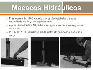  Preste atenção, NÃO exceda a pressão estabelecida ou a
capacidade de força do equipamento;
 A pressão hidráulica NÃO deve ser aplicada com as mangueiras
dobradas;
 PROVIDENCIE uma base sólida antes de começar a levantar a
carga;
 