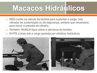 NÃO confie na válvula da bomba para sustentar a carga. Use
válvulas de sustentação ou de segurança, sempre que necessário,
para travar a pressão do cilindro;
 Também, NUNCA fique sobre a alavanca da bomba;
 EVITE a área sob a carga apoiada por cilindros hidráulicos
 