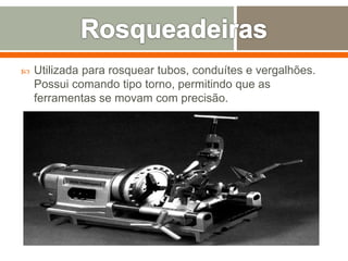  Utilizada para rosquear tubos, conduítes e vergalhões.
Possui comando tipo torno, permitindo que as
ferramentas se movam com precisão.
 