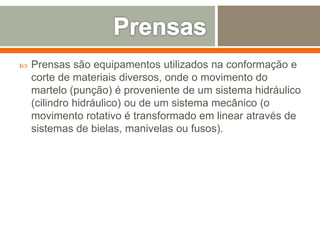  Prensas são equipamentos utilizados na conformação e
corte de materiais diversos, onde o movimento do
martelo (punção) é proveniente de um sistema hidráulico
(cilindro hidráulico) ou de um sistema mecânico (o
movimento rotativo é transformado em linear através de
sistemas de bielas, manivelas ou fusos).
 