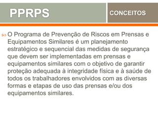  O Programa de Prevenção de Riscos em Prensas e
Equipamentos Similares é um planejamento
estratégico e sequencial das medidas de segurança
que devem ser implementadas em prensas e
equipamentos similares com o objetivo de garantir
proteção adequada à integridade física e à saúde de
todos os trabalhadores envolvidos com as diversas
formas e etapas de uso das prensas e/ou dos
equipamentos similares.
CONCEITOS
 