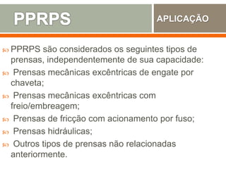  PPRPS são considerados os seguintes tipos de
prensas, independentemente de sua capacidade:
 Prensas mecânicas excêntricas de engate por
chaveta;
 Prensas mecânicas excêntricas com
freio/embreagem;
 Prensas de fricção com acionamento por fuso;
 Prensas hidráulicas;
 Outros tipos de prensas não relacionadas
anteriormente.
APLICAÇÃO
 