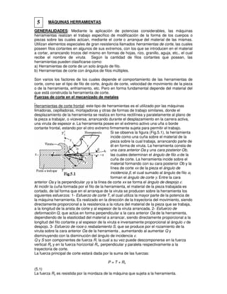 MÁQUINAS HERRAMIENTAS
GENERALIDADES: Mediante la aplicación de potencias considerables, las máquinas
herramientas realizan el trabajo específico de modificación de la forma de los cuerpos o
piezas sobre las cuales actúan, mediante el corte o arranque del material de las mismas.
Utilizan elementos especiales de gran resistencia llamados herramientas de corte, las cuales
poseen filos cortantes en algunos de sus extremos, con los que se introducen en el material
a cortar, arrancando trozos del mismo en formas de hojas, rizo, granillo, aguja, etc., el cual
recibe el nombre de viruta. Según la cantidad de filos cortantes que posean, las
herramientas pueden clasificarse como:
a) Herramientas de corte de un solo ángulo de filo.
b) Herramientas de corte con ángulos de filos múltiples.
Son varios los factores de los cuales depende el comportamiento de las herramientas de
corte, como ser el tipo de filo de corte, ángulo de corte, velocidad de movimiento de la pieza
o de la herramienta, enfriamiento, etc. Pero en forma fundamental depende del material del
que está construida la herramienta de corte.
Fuerzas de corte en el mecanizado de metales
Herramientas de corte frontal: este tipo de herramientas es el utilizado por las máquinas
limadoras, cepilladoras, mortajadoras y otras de formas de trabajo similares, donde el
desplazamiento de la herramienta se realiza en forma rectilínea y paralelamente al plano de
la pieza a trabajar, o viceversa, arrancando durante el desplazamiento en la carrera activa,
una viruta de espesor e. La herramienta posee en el extremo activo una uña o borde
cortante frontal, estando por el otro extremo firmemente sujeta para permitir el trabajo.
Si se observa la figura (Fig.5.1), la herramienta
incide como una cuña sobre el material de la
pieza sobre la cual trabaja, arrancando parte de
él en forma de viruta. La herramienta consta de
una cara anterior Oa y una cara posterior Ob,
las cuales determinan el ángulo de filo α de la
cuña de corte. La herramienta incide sobre el
material formando con su cara posterior Ob y la
línea de corte xx de la pieza el ángulo de
incidencia β, el cual sumado al ángulo de filo α,
forman el ángulo de corte γ. Entre la cara
anterior Oa y la perpendicular yy a la línea de corte xx se forma el ángulo de despojo ε.
Al incidir la cuña formada por el filo de la herramienta, el material de la pieza trabajada es
cortado, de tal forma que en el arranque de la viruta se producen sobre la herramienta los
siguientes esfuerzos: 1- Esfuerzo de corte T, el cual utiliza la mayor parte de la potencia de
la máquina herramienta. Es realizado en la dirección de la trayectoria del movimiento, siendo
directamente proporcional a la resistencia a la rotura del material de la pieza que se trabaja,
a la longitud de la arista de corte y al espesor de la viruta arrancada. 2- Esfuerzo de
deformación Q, que actúa en forma perpendicular a la cara anterior Oa de la herramienta,
dependiendo de la elasticidad del material a arrancar, siendo directamente proporcional a la
longitud del filo cortante y al espesor de la viruta e inversamente proporcional al ángulo ε de
despojo. 3- Esfuerzo de roce o resbalamiento S, que se produce por el rozamiento de la
viruta sobre la cara anterior Oa de la herramienta , aumentando al aumentar Q y
disminuyendo con la disminución del ángulo de incidencia ε.
Q y S son componentes de fuerza R, la cual a su vez puede descomponerse en la fuerza
vertical Ry y en la fuerza horizontal Rx, perpendicular y paralela respectivamente a la
trayectoria de corte.
La fuerza principal de corte estará dada por la suma de las fuerzas:
P = T + Rx
(5.1)
La fuerza Ry es resistida por la mordaza de la máquina que sujeta a la herramienta.
5
 