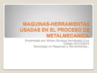MAQUINAS-HERRAMIENTAS
USADAS EN EL PROCESO DE
METALMECANICA.
Presentado por Wilson Enrique Hernández Cruz
Código 201323615
Tecnología en Maquinas y Herramientas..

 