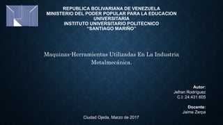 REPUBLICA BOLIVARIANA DE VENEZUELA
MINISTERIO DEL PODER POPULAR PARA LA EDUCACION
UNIVERSITARIA
INSTITUTO UNIVERSITARIO POLITECNICO
“SANTIAGO MARIÑO”
Maquinas-Herramientas Utilizadas En La Industria
Metalmecánica.
Autor:
Jefran Rodríguez
C.I: 24.431.605
Docente:
Jaime Zerpa
Ciudad Ojeda, Marzo de 2017
 