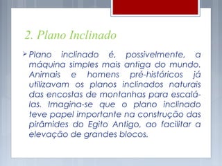 2. Plano Inclinado
 Plano   inclinado é, possivelmente, a
 máquina simples mais antiga do mundo.
 Animais e homens pré-históricos já
 utilizavam os planos inclinados naturais
 das encostas de montanhas para escalá-
 las. Imagina-se que o plano inclinado
 teve papel importante na construção das
 pirâmides do Egito Antigo, ao facilitar a
 elevação de grandes blocos.
 