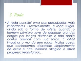 3. Roda
A  roda constitui uma das descobertas mais
 importantes. Provavelmente, a roda surgiu,
 ainda sob a forma de rolete, quando o
 homem primitivo teve de deslocar grandes
 cargas por longas distâncias e não podia
 contar apenas com sua força. É difícil
 imaginar o mundo sem rodas. Muitas coisas
 que conhecemos deixariam simplesmente
 de existir e não teríamos atingido o atual
 progresso tecnológico.
 