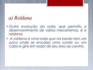 a) Roldana
 Outra  evolução da roda, que permitiu o
 desenvolvimento de vários mecanismos, é a
 roldana.
 A roldana é uma roda que na borda tem um
 sulco onde se encaixa uma corda ou um
 cabo e gira em redor do seu eixo ao centro.
 