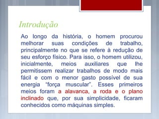Introdução
Ao longo da história, o homem procurou
melhorar suas condições de trabalho,
principalmente no que se refere à redução de
seu esforço físico. Para isso, o homem utilizou,
inicialmente, meios auxiliares que lhe
permitissem realizar trabalhos de modo mais
fácil e com o menor gasto possível de sua
energia “força muscular”. Esses primeiros
meios foram a alavanca, a roda e o plano
inclinado que, por sua simplicidade, ficaram
conhecidos como máquinas simples.
 