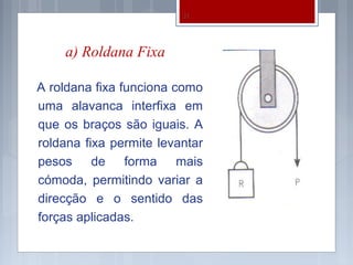21




    a) Roldana Fixa

A roldana fixa funciona como
uma alavanca interfixa em
que os braços são iguais. A
roldana fixa permite levantar
pesos de forma mais
cómoda, permitindo variar a
direcção e o sentido das
forças aplicadas.
 