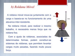 22

     b) Roldana Móvel

 A roldana móvel move-se juntamente com a
carga e baseia-se no funcionamento de uma
alavanca inter-resistente.
  Na roldana móvel, para realizar o mesmo
trabalho, é necessária menos força que na
roldana fixa.
  Com a ajuda de roldanas, associadas de
determinadas formas, podem constituir-se
sistemas de roldanas, que permitem levantar
cargas muito pesadas, fazendo muito pouca
força.
 