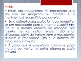 Polias
 Polias são mecanismos de transmissão fixos
ao eixo de máquinas ou motores e o
movimento é transmitido por correias.
 Se o diâmetro das polias for igual transmite-
se um movimento com a mesma velocidade,
isto é, o mesmo número de rotações por
minuto; se as polias tiverem diâmetros
diferentes, além de transmitirem o movimento,
alteram a velocidade, isto é, o número de
rotações por minuto.
 À polia que é propulsora chama-se polia
motora ou motriz. À outra chama-se polia
movida.
 