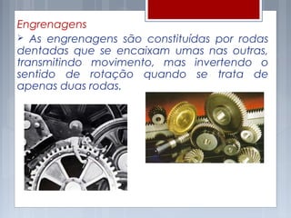 Engrenagens
 As engrenagens são constituídas por rodas
dentadas que se encaixam umas nas outras,
transmitindo movimento, mas invertendo o
sentido de rotação quando se trata de
apenas duas rodas.
 