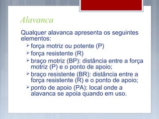 Alavanca
Qualquer alavanca apresenta os seguintes
elementos:
   força motriz ou potente (P)
   força resistente (R)
   braço motriz (BP): distância entre a força
    motriz (P) e o ponto de apoio;
   braço resistente (BR): distância entre a
    força resistente (R) e o ponto de apoio;
   ponto de apoio (PA): local onde a
    alavanca se apoia quando em uso.
 
