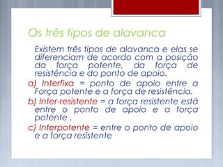 Os três tipos de alavanca
 Existem três tipos de alavanca e elas se
 diferenciam de acordo com a posição
 da força potente, da força de
 resistência e do ponto de apoio.
a) Interfixa = ponto de apoio entre a
 Força potente e a força de resistência.
b) Inter-resistente = a força resistente está
 entre o ponto de apoio e a força
 potente .
c) Interpotente = entre o ponto de apoio
 e a força resistente
 