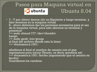 7.- Y por ultimo damos clic en Siguiente y luego terminar, y listo tenemos ya la maquina virtual 8.- ahora debemos dar los permisos necesarios para el uso de la maquina virtual, para esto abrimos un terminal y ponemos: >> sudo chmod 777 /dev/vboxdrv Luego >> sudo gedit /etc/group al final del archivo donde esta la linea: >> vboxusers:x:1001: añadimos al final el nombre de usuario con el que ingresamos para iniciar Ubuntu, es decir quedaría así: >> vboxusers:x:1001: fercho (suponiendo que el usuario es fercho) Guardamos los cambios. 