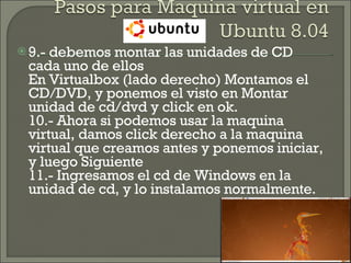 9.- debemos montar las unidades de CD cada uno de ellos En Virtualbox (lado derecho) Montamos el CD/DVD, y ponemos el visto en Montar unidad de cd/dvd y click en ok. 10.- Ahora si podemos usar la maquina virtual, damos click derecho a la maquina virtual que creamos antes y ponemos iniciar, y luego Siguiente 11.- Ingresamos el cd de Windows en la unidad de cd, y lo instalamos normalmente.  