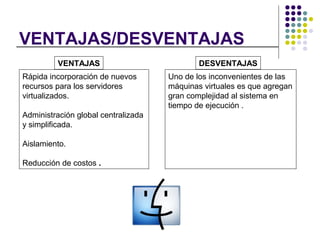 VENTAJAS/DESVENTAJAS
Rápida incorporación de nuevos
recursos para los servidores
virtualizados.
Administración global centralizada
y simplificada.
Aislamiento.
Reducción de costos .
VENTAJAS
Uno de los inconvenientes de las
máquinas virtuales es que agregan
gran complejidad al sistema en
tiempo de ejecución .
DESVENTAJAS