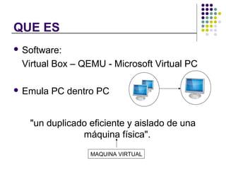 QUE ES
Software:
Virtual Box – QEMU - Microsoft Virtual PC
Emula PC dentro PC
"un duplicado eficiente y aislado de una
máquina física".
MAQUINA VIRTUAL