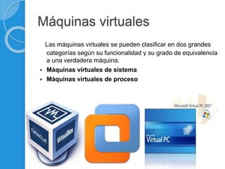 Máquinas virtuales
Las máquinas virtuales se pueden clasificar en dos grandes
categorías según su funcionalidad y su grado de equivalencia
a una verdadera máquina.
 Máquinas virtuales de sistema
 Máquinas virtuales de proceso
 