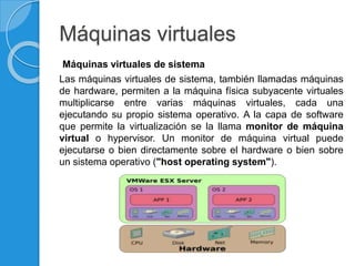 Máquinas virtuales
Máquinas virtuales de sistema
Las máquinas virtuales de sistema, también llamadas máquinas
de hardware, permiten a la máquina física subyacente virtuales
multiplicarse entre varias máquinas virtuales, cada una
ejecutando su propio sistema operativo. A la capa de software
que permite la virtualización se la llama monitor de máquina
virtual o hypervisor. Un monitor de máquina virtual puede
ejecutarse o bien directamente sobre el hardware o bien sobre
un sistema operativo ("host operating system").
 