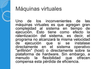 Máquinas virtuales
Uno de los inconvenientes de las
máquinas virtuales es que agregan gran
complejidad al sistema en tiempo de
ejecución. Esto tiene como efecto la
ralentización del sistema, es decir, el
programa no alcanzará la misma velocidad
de ejecución que si se instalase
directamente en el sistema operativo
"anfitrión" (host) o directamente sobre la
plataforma de hardware. Sin embargo, a
menudo la flexibilidad que ofrecen
compensa esta pérdida de eficiencia.
 