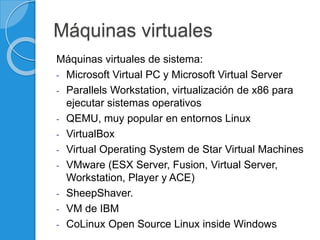 Máquinas virtuales
Máquinas virtuales de sistema:
- Microsoft Virtual PC y Microsoft Virtual Server
- Parallels Workstation, virtualización de x86 para
ejecutar sistemas operativos
- QEMU, muy popular en entornos Linux
- VirtualBox
- Virtual Operating System de Star Virtual Machines
- VMware (ESX Server, Fusion, Virtual Server,
Workstation, Player y ACE)
- SheepShaver.
- VM de IBM
- CoLinux Open Source Linux inside Windows
 