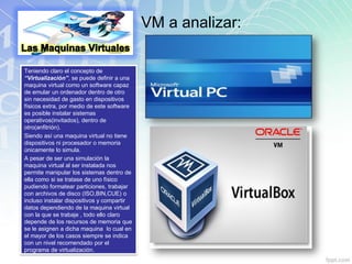 VM a analizar:
Teniendo claro el concepto de
“Virtualización”, se puede definir a una
maquina virtual como un software capaz
de emular un ordenador dentro de otro
sin necesidad de gasto en dispositivos
físicos extra, por medio de este software
es posible instalar sistemas
operativos(invitados), dentro de
otro(anfitrión).
Siendo así una maquina virtual no tiene
dispositivos ni procesador o memoria
únicamente lo simula.
A pesar de ser una simulación la
maquina virtual al ser instalada nos
permite manipular los sistemas dentro de
ella como si se tratase de uno físico
pudiendo formatear particiones, trabajar
con archivos de disco (ISO,BIN,CUE) o
incluso instalar dispositivos y compartir
datos dependiendo de la maquina virtual
con la que se trabaje , todo ello claro
depende de los recursos de memoria que
se le asignen a dicha maquina lo cual en
el mayor de los casos siempre se indica
con un nivel recomendado por el
programa de virtualización.
 