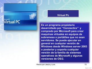 Virtual Pc
Es un programa propietario
desarrollado por “Connectics” y
comprado por Microsoft para crear
maquinas virtuales en equipos de
sobremesa o portátiles que no sean
servidores. Se puede ejecutar en
general en cualquier versión de
Windows desde Windows server 2003
o posterior y soporta cualquier
versión de la familia de sistemas
operativos de Microsoft y algunas
versiones de OS/2.
Hecho por Jesús y Luis. 15
 
