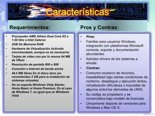 Requerimientos:
• Procesador AMD Athlon Dual Core X2 a
1.50 Ghz o Intel Celeron
• 2GB De Memoria RAM
• Hardware de Virtualización Activado
(recomendado, aunque no es necesario)
• Tarjeta de video con por lo menos 64 MB
de VRam
• Resolución de pantalla 800 x 600
• Conexión a Internet de banda ancha
• 48,5 MB libres En el disco duro (se
recomiendan 2 GB para la instalación de
sistemas virtuales)
• No se soporta Windows Vista Starter,
Home Basic ni Home Premium. En el caso
de Windows 7, es igual que en Windows
Vista
Pros y Contras:
• Pros:
• Familiar para usuarios Windows,
integración con plataformas Microsoft
correcta, soporte y documentación
abundantes.
• Admiten drivers de los sistemas a
emular.
• Contras:
• Consumo excesivo de recursos,
inestabilidad bajo ciertas condiciones de
contorno, despliegue y ejecución lentos,
virtualización dificultosa o imposible de
algunos entornos derivados de UNIX.
• Su código es propietario y se
comercializa bajo modelo de licencias.
• Únicamente dispone de versiones para
Windows y Mac OS X.
 