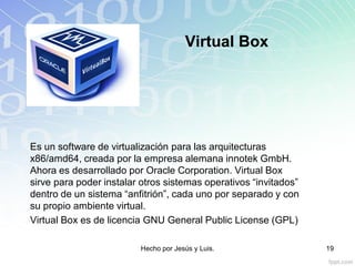 Virtual Box
Es un software de virtualización para las arquitecturas
x86/amd64, creada por la empresa alemana innotek GmbH.
Ahora es desarrollado por Oracle Corporation. Virtual Box
sirve para poder instalar otros sistemas operativos “invitados”
dentro de un sistema “anfitrión”, cada uno por separado y con
su propio ambiente virtual.
Virtual Box es de licencia GNU General Public License (GPL)
Hecho por Jesús y Luis. 19
 