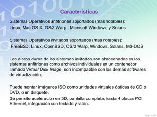 Características
Sistemas Operativos anfitriones soportados (más notables):
Linux, Mac OS X, OS/2 Warp , Microsoft Windows, y Solaris
Sistemas Operativos invitados soportados (más notables):
FreeBSD, Linux, OpenBSD, OS/2 Warp, Windows, Solaris, MS-DOS
Los discos duros de los sistemas invitados son almacenados en los
sistemas anfitriones como archivos individuales en un contenedor
llamado Virtual Disk Image, son incompatible con los demás softwares
de virtualización.
Puede montar imágenes ISO como unidades virtuales ópticas de CD o
DVD, o un disquete.
Se permite aceleración en 3D, pantalla completa, hasta 4 placas PCI
Ethernet, integración con teclado y ratón.
 