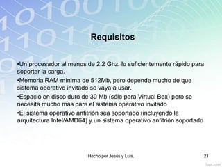 Requisitos
•Un procesador al menos de 2.2 Ghz, lo suficientemente rápido para
soportar la carga.
•Memoria RAM mínima de 512Mb, pero depende mucho de que
sistema operativo invitado se vaya a usar.
•Espacio en disco duro de 30 Mb (sólo para Virtual Box) pero se
necesita mucho más para el sistema operativo invitado
•El sistema operativo anfitrión sea soportado (incluyendo la
arquitectura Intel/AMD64) y un sistema operativo anfitrión soportado
Hecho por Jesús y Luis. 21
 