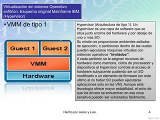 Virtualización sin sistema Operativo
anfitrión. Esquema original Mainframe IBM.
(Hypervisor)
Hypervisor (Arquitectura de tipo 1). Un
Hypervisor es una capa de software que se
sitúa justo encima del hardware y por debajo de
uno o mas SO.
Su misión es proporcionar ambientes asilados
de ejecución, o particiones dentro de las cuales
pueden ejecutarse maquinas virtuales con
sistemas operativos “invitados”.
A cada partición se le asignan recursos de
hardware como memoria, ciclos de procesador y
dispositivos el Hypervisor controla el acceso al
hardware subyacente pudiendo ser un SO
modificado o un elemento de firmware (en este
ultimo al no haber SO pueden ejecutarse
aplicaciones solo en las VM). Aunque esta
tecnología ofrece mayor estabilidad, el echo de
que los drivers se encuentren en esa zona
sensitiva pueden ser vulnerados fácilmente.
•VMM de tipo 1
Hecho por Jesús y Luis. 4
 