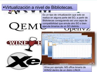 Virtualización a nivel de Bibliotecas.
Es un tipo de virtualización que solo se
realiza en alguna parte del SO, a partir de
Bibliotecas consiguiendo así una capa de
compatibilidad que emula otro SO o bien
ejecuta binarios de un SO distinto.
Wine por ejemplo: MS office binario de
WIN32 dentro de un distro LINUX
 