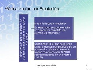 Virtualizaciónporemulación:Se
puedenemularpartesodispositivos
completos.
Modo Full system emulation:
En este modo se puede emular
un dispositivo completo, por
ejemplo un ordenador.
User mode: En el que se pueden
lanzar procesos compilados para un
procesador (de esta manera un
binario compilado para SPARC
podría ejecutarse en un entorno
LINUX).
Virtualización por Emulación.
Hecho por Jesús y Luis. 8
 