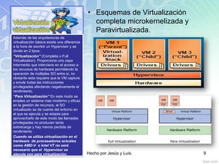 Virtualización y Para
virtualización.
• Esquemas de Virtualización
completa microkernelizada y
Paravirtualizada.
Además de las arquitecturas de
virtualización básica existe una diferencia
a la hora de escribir un Hypervisor y se
divide en 2 tipos:
“Virtualización” (Completa o Full
Virtualization). Proporciona una capa
intermedia que interviene en el acceso a
los recursos de hardware permitiendo la
operación de múltiples SO entre si, no
obstante esta requiere que la VM capture
y emule todas las instrucciones
privilegiadas afectando negativamente el
rendimiento.
“Para Virtualización” En este modo se
emplea un sistema mas moderno y eficaz
en la gestión de recursos, el SO
virtualizado se da cuenta del entorno en
el que se ejecuta y se adapta para
aprovecharlo de este modo las llamadas
privilegiadas no producen tanta
sobrecarga y hay menos perdida de
rendimiento .
Cuando se utiliza virtualización en el
hardware de procesadores actuales
como AMD-V o Intel VT no será
necesario que el Hypervisor se
ejecute con para virtualización. Hecho por Jesús y Luis. 9
 