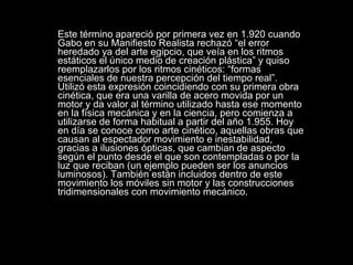 Este término apareció por primera vez en 1.920 cuando Gabo en su Manifiesto Realista rechazó “el error heredado ya del arte egipcio, que veía en los ritmos estáticos el único medio de creación plástica” y quiso reemplazarlos por los ritmos cinéticos: “formas esenciales de nuestra percepción del tiempo real”. Utilizó esta expresión coincidiendo con su primera obra cinética, que era una varilla de acero movida por un motor y da valor al término utilizado hasta ese momento en la física mecánica y en la ciencia, pero comienza a utilizarse de forma habitual a partir del año 1.955. Hoy en día se conoce como arte cinético, aquellas obras que causan al espectador movimiento e inestabilidad, gracias a ilusiones ópticas, que cambian de aspecto según el punto desde el que son contempladas o por la luz que reciban (un ejemplo pueden ser los anuncios luminosos). También están incluidos dentro de este movimiento los móviles sin motor y las construcciones tridimensionales con movimiento mecánico.   