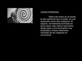 VISION PERSONAL Nada más entrar en el recinto, te das cuenta de que no estás  en una exposición como otra cualquiera. El espacio, normalmente iluminado en otros casos, aquí está en penumbra, dando paso a una iluminación muy localizada e incluso solamente manando de las imágenes en movimiento.  