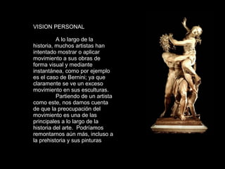 VISION PERSONAL A lo largo de la historia, muchos artistas han intentado mostrar o aplicar movimiento a sus obras de forma visual y mediante instantánea, como por ejemplo es el caso de Bernini; ya que claramente se ve un exceso movimiento en sus esculturas. Partiendo de un artista como este, nos damos cuenta de que la preocupación del movimiento es una de las principales a lo largo de la historia del arte.  Podríamos remontarnos aún más, incluso a la prehistoria y sus pinturas  