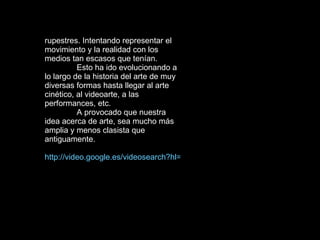 rupestres. Intentando representar el movimiento y la realidad con los medios tan escasos que tenían.  Esto ha ido evolucionando a lo largo de la historia del arte de muy diversas formas hasta llegar al arte cinético, al videoarte, a las performances, etc.  A provocado que nuestra idea acerca de arte, sea mucho más amplia y menos clasista que antiguamente.  http://video.google.es/videosearch?hl=es&q=arte%20y%20performance&um=1&ie=UTF-8&sa=N&tab=wv# 
