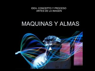 MAQUINAS Y ALMAS IDEA, CONCEPTO Y PROCESO  ARTES DE LA IMAGEN 