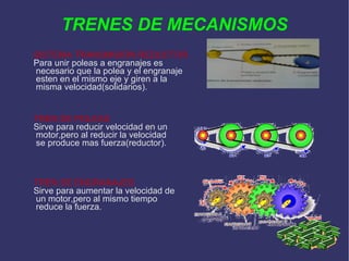 TRENES DE MECANISMOS SISTEMA TRANSMISIÓN REDUCTOR Para unir poleas a engranajes es necesario que la polea y el engranaje esten en el mismo eje y giren a la misma velocidad(solidarios). TREN DE POLEAS Sirve para reducir velocidad en un motor,pero al reducir la velocidad se produce mas fuerza(reductor). TREN DE ENGRANAJES Sirve para aumentar la velocidad de un motor,pero al mismo tiempo reduce la fuerza. 