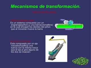 Mecanismos de transformación. CIRCULAR EN LINEAL PIÑON-CREMALLERA Es un sistema compuesto por un engranaje(piñon),y una barra(cremallera) en la cual encajan los dientes del piñon que al moverse mueve la barra HUSILLO-TUERCA Esta compuesto por un eje roscado(husillo)y una tuerca con la misma rosca que el eje.si gira alguno de los dos se mueven. 