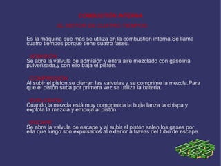 COMBUSTIÓN INTERNA EL MOTOR DE CUATRO TIEMPOS Es la máquina que más se utiliza en la combustion interna.Se llama cuatro tiempos porque tiene cuatro fases. ADMISIÓN Se abre la valvula de admisión y entra aire mezclado con gasolina pulverizada,y con ello baja el pistón. COMPRESIÓN Al subir el piston,se cierran las valvulas y se comprime la mezcla.Para que el pistón suba por primera vez se utiliza la bateria. EXPLOSIÓN Cuando la mezcla está muy comprimida la bujia lanza la chispa y explota la mezcla y empuja al pistón. ESCAPE Se abre la valvula de escape y al subir el pistón salen los gases por ella que luego son expulsados al exterior a traves del tubo de escape. 